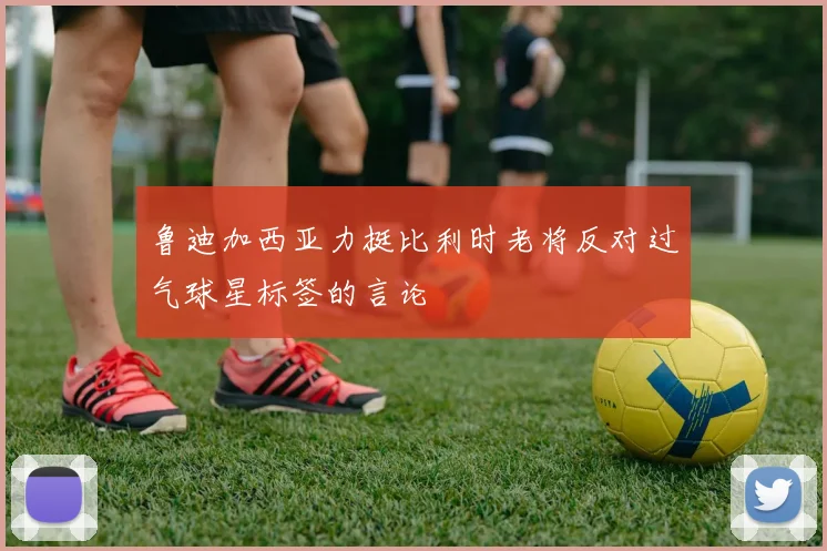 鲁迪加西亚力挺比利时老将反对过气球星标签的言论