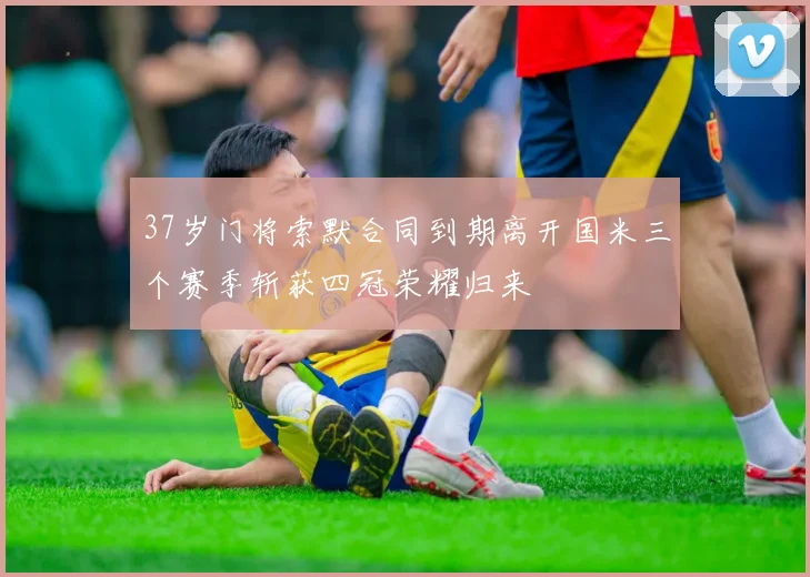 37岁门将索默合同到期离开国米三个赛季斩获四冠荣耀归来