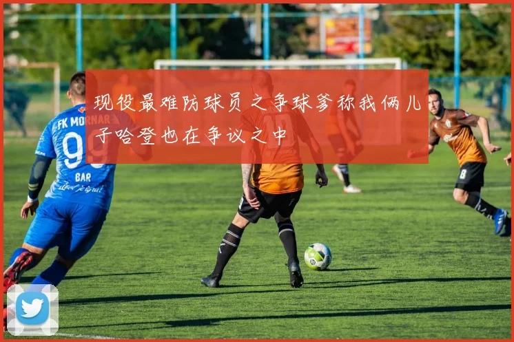 现役最难防球员之争球爹称我俩儿子哈登也在争议之中