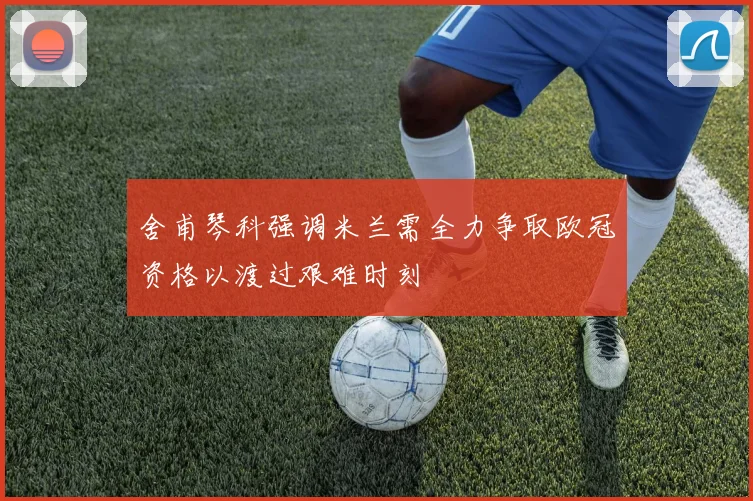 舍甫琴科强调米兰需全力争取欧冠资格以渡过艰难时刻