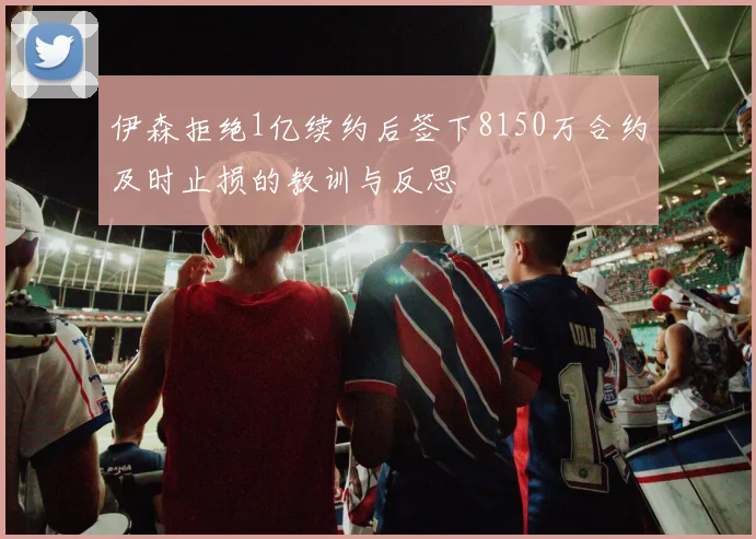伊森拒绝1亿续约后签下8150万合约及时止损的教训与反思