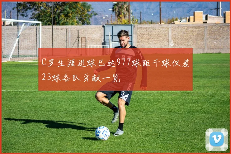 C罗生涯进球已达977球距千球仅差23球各队贡献一览