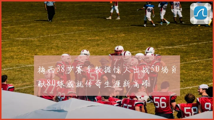 梅西38岁赛季数据惊人出战50场贡献80球成就传奇生涯新高峰