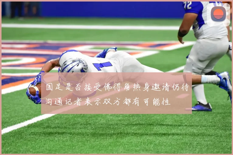 国足是否接受佛得角热身邀请仍待沟通记者表示双方都有可能性