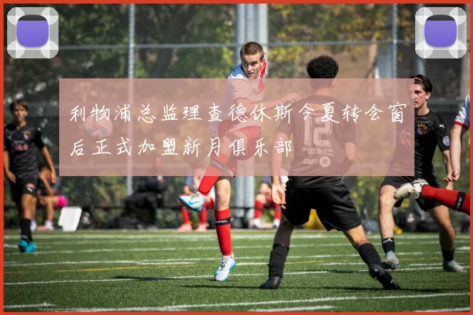 利物浦总监理查德休斯今夏转会窗后正式加盟新月俱乐部