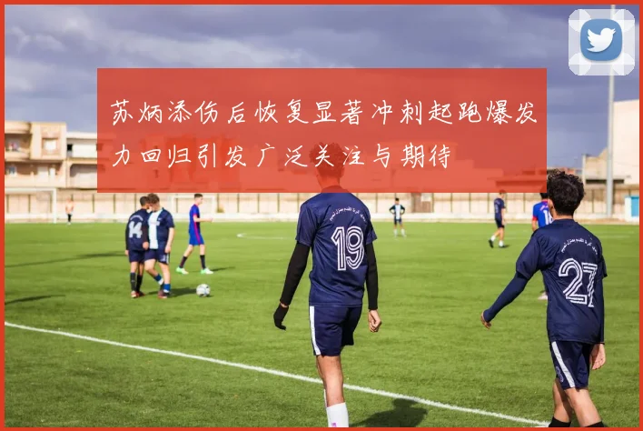 苏炳添伤后恢复显著冲刺起跑爆发力回归引发广泛关注与期待