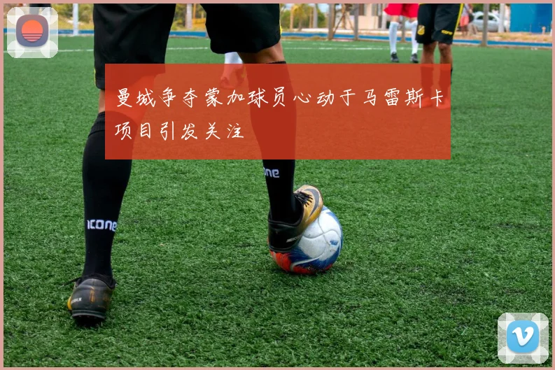 曼城争夺蒙加球员心动于马雷斯卡项目引发关注