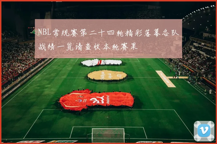 NBL常规赛第二十四轮精彩落幕各队战绩一览请查收本轮赛果