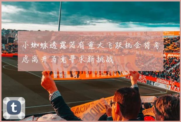 小蜘蛛透露若有重大飞跃机会将考虑离开马竞寻求新挑战