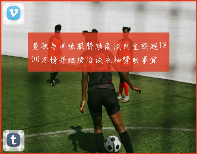 曼联与训练服赞助商谈判金额超1800万镑并继续洽谈衣袖赞助事宜