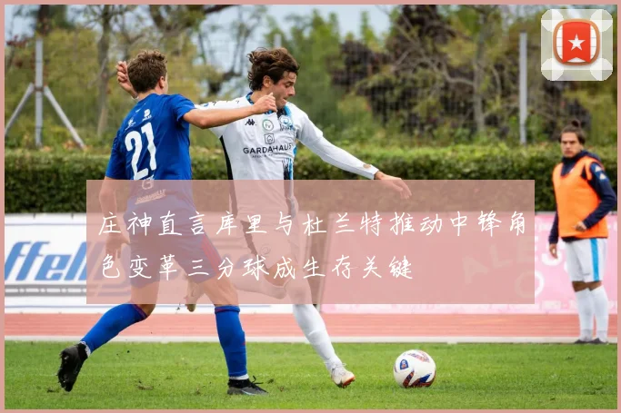 庄神直言库里与杜兰特推动中锋角色变革三分球成生存关键