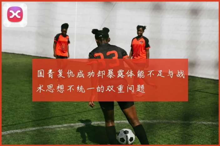 国青复仇成功却暴露体能不足与战术思想不统一的双重问题