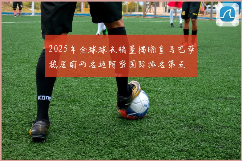 2025年全球球衣销量揭晓皇马巴萨稳居前两名迈阿密国际排名第五