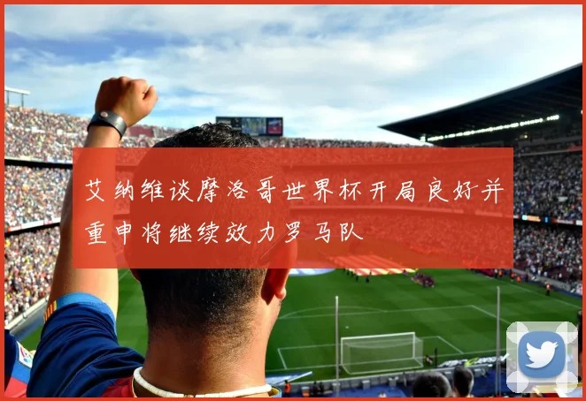 艾纳维谈摩洛哥世界杯开局良好并重申将继续效力罗马队