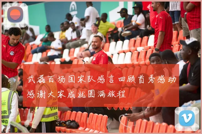 武磊百场国家队感言回顾首秀感动感谢大家成就圆满旅程