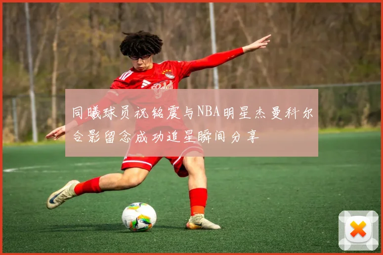 同曦球员祝铭震与NBA明星杰曼科尔合影留念成功追星瞬间分享