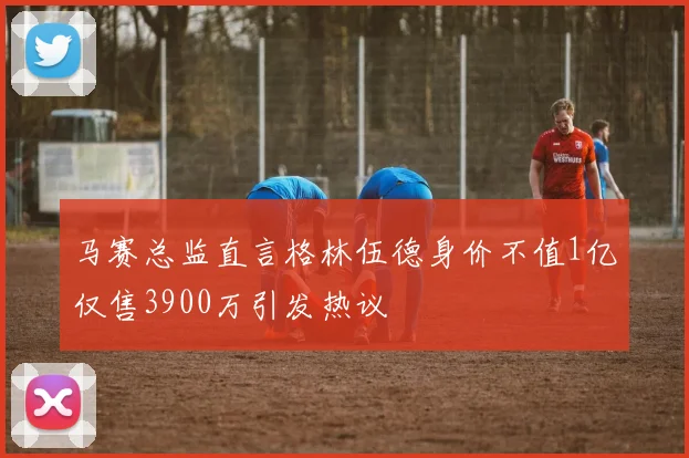 马赛总监直言格林伍德身价不值1亿仅售3900万引发热议