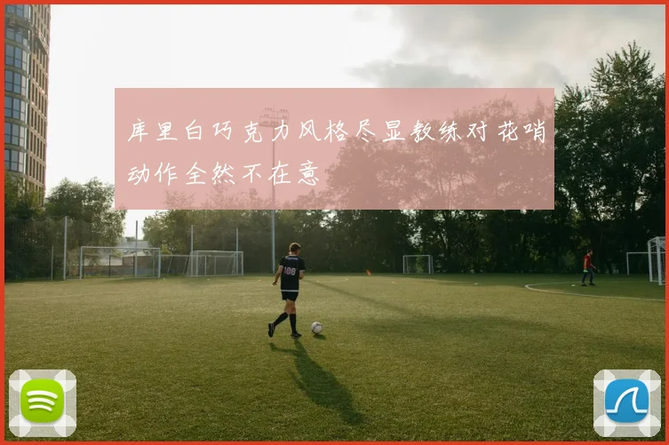 库里白巧克力风格尽显教练对花哨动作全然不在意