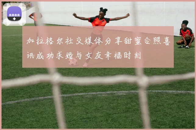 加拉格尔社交媒体分享甜蜜合照喜讯成功求婚与女友幸福时刻