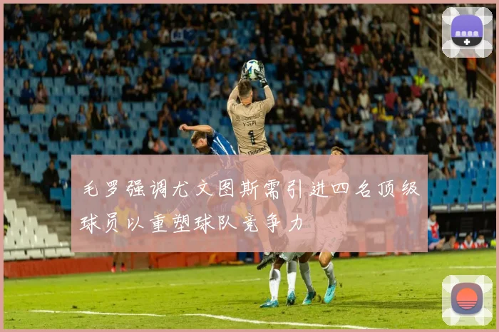 毛罗强调尤文图斯需引进四名顶级球员以重塑球队竞争力