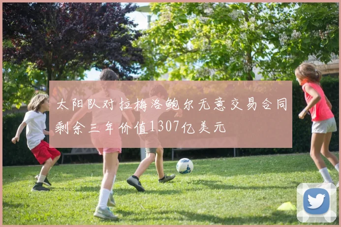 太阳队对拉梅洛鲍尔无意交易合同剩余三年价值1307亿美元