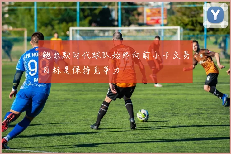 鲍尔默时代球队始终向前小卡交易目标是保持竞争力
