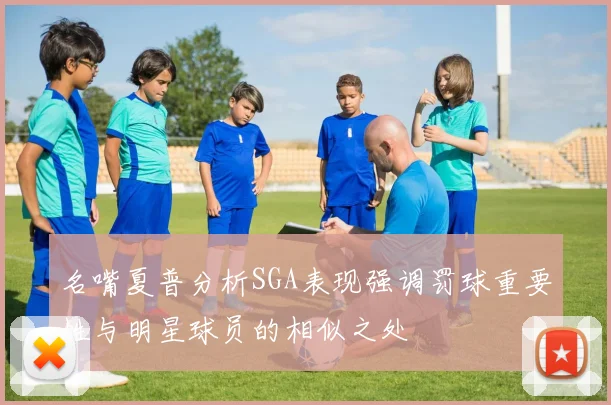 名嘴夏普分析SGA表现强调罚球重要性与明星球员的相似之处