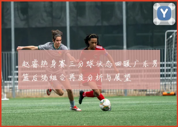赵睿热身赛三分球状态回暖广东男篮后场组合再度分析与展望