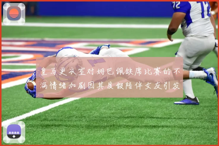 皇马更衣室对姆巴佩缺席比赛的不满情绪加剧因其度假陪伴女友引发争议